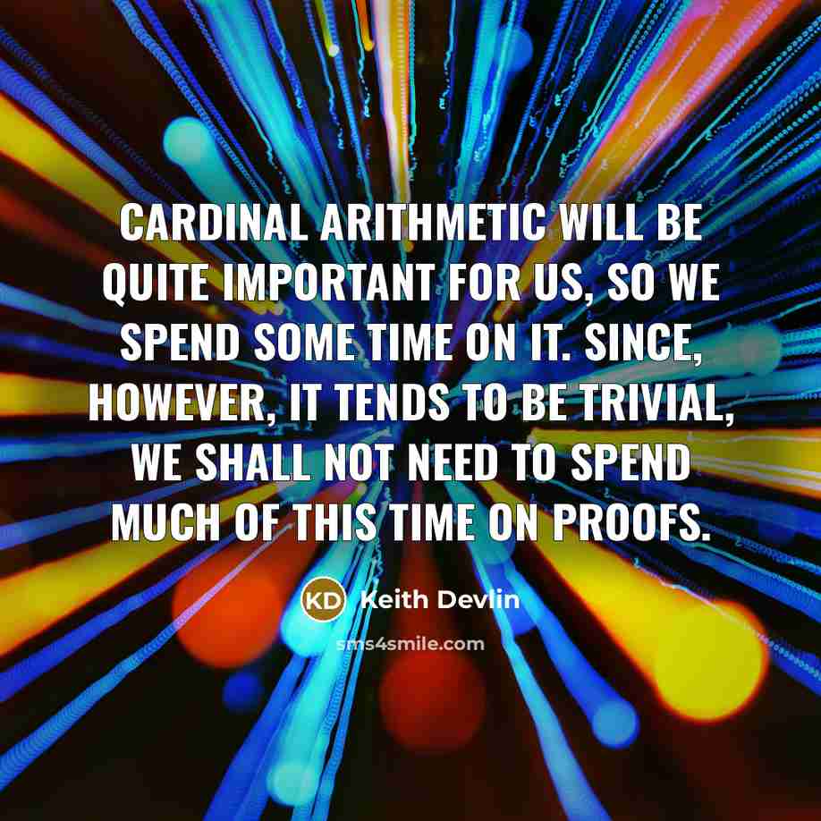 “Cardinal arithmetic will be quite important for us, so we spend some time on it. Since, however, it tends to be trivial, we shall not need to spend much of this time on proofs.” quote by Keith Devlin