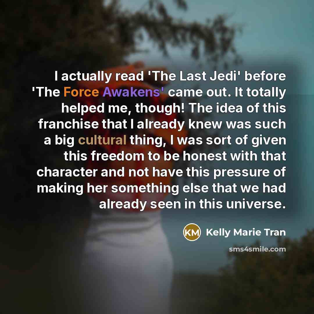 “I actually read 'The Last Jedi' before 'The Force Awakens' came out. It totally helped me, though! The idea of this franchise that I already knew was such a big cultural thing, I was sort of given this freedom to be honest with that character and not have this pressure of making her something else…” quote by Kelly Marie Tran