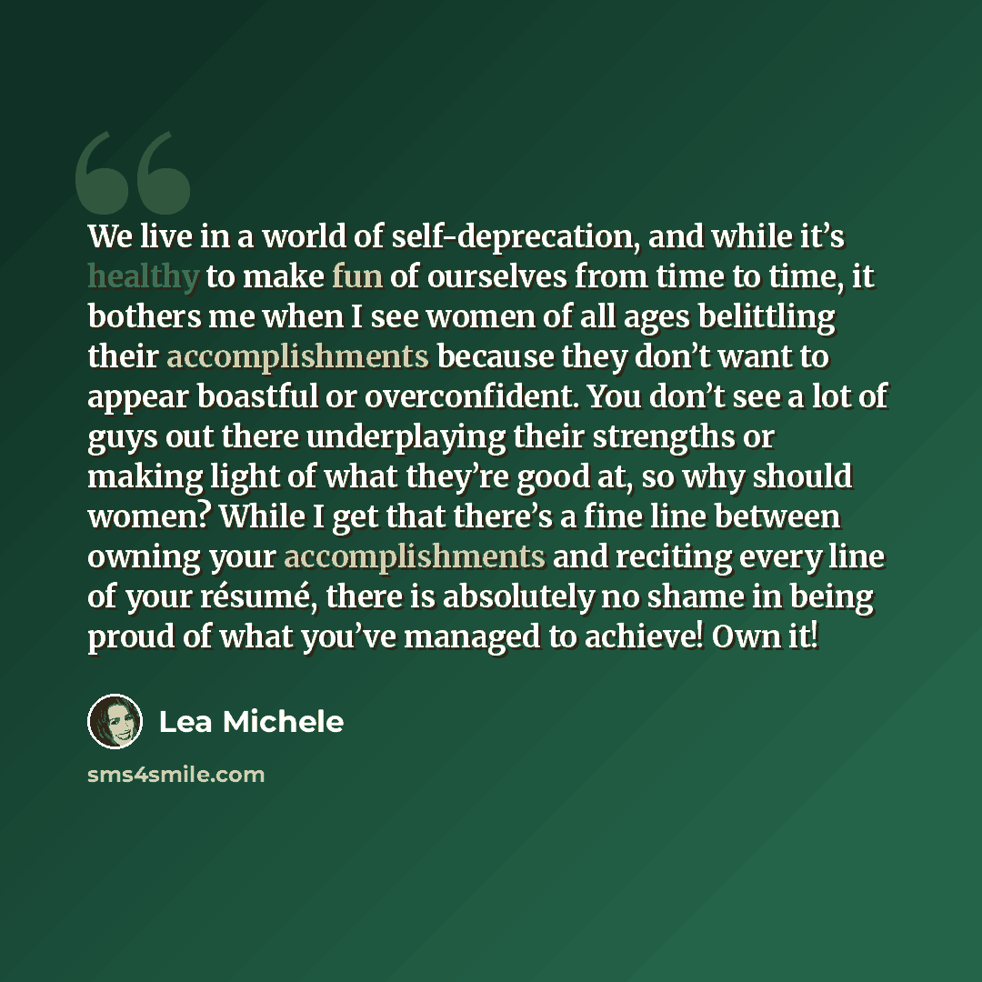 “We live in a world of self-deprecation, and while it’s healthy to make fun of ourselves from time to time, it bothers me when I see women of all ages belittling their accomplishments because they don’t want to appear boastful or overconfident. You don’t see a lot of guys out there underplaying…” quote by Lea Michele