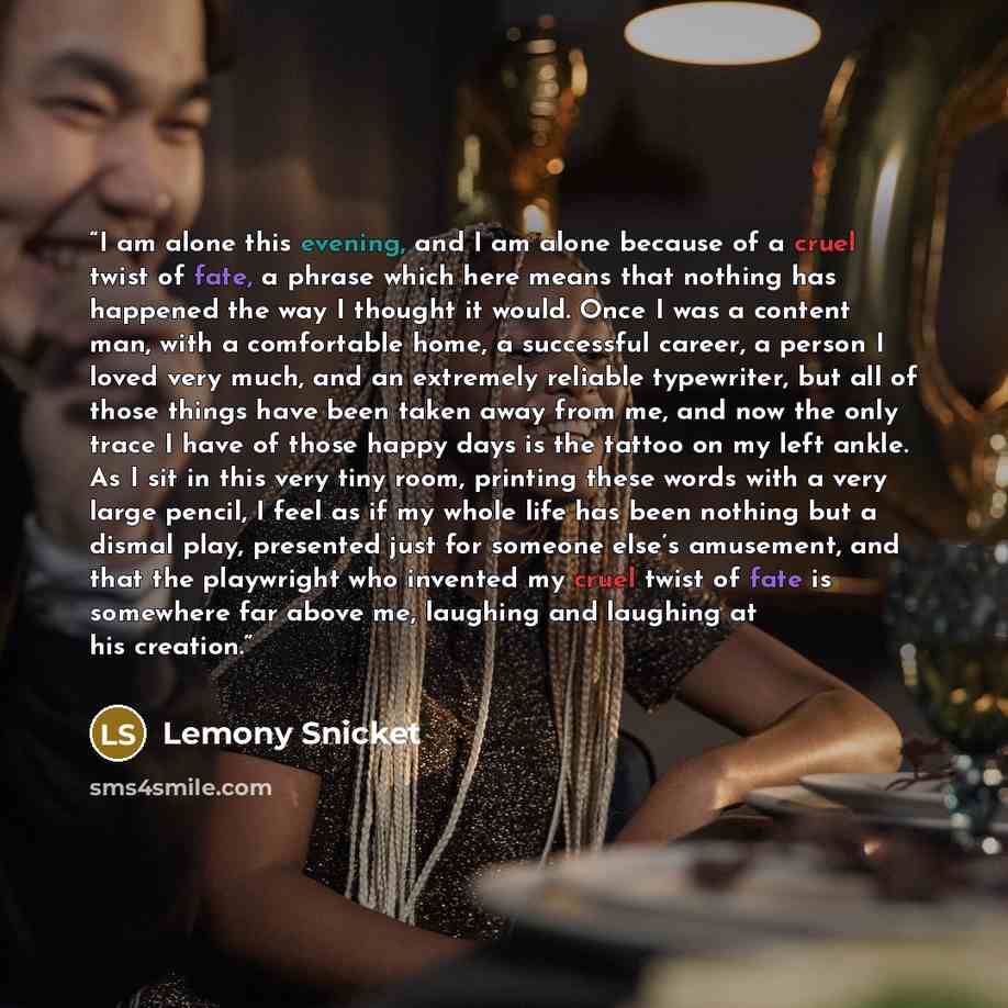 “I am alone this evening, and I am alone because of a cruel twist of fate, a phrase which here means that nothing has happened the way I thought it would. Once I was a content man, with a comfortable home, a successful career, a person I loved very much, and an extremely reliable typewriter, but…” quote by Lemony Snicket