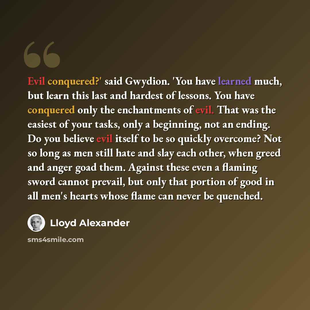 “Evil conquered?' said Gwydion. 'You have learned much, but learn this last and hardest of lessons. You have conquered only the enchantments of evil. That was the easiest of your tasks, only a beginning, not an ending. Do you believe evil itself to be so quickly overcome? Not so long as men still…” quote by Lloyd Alexander