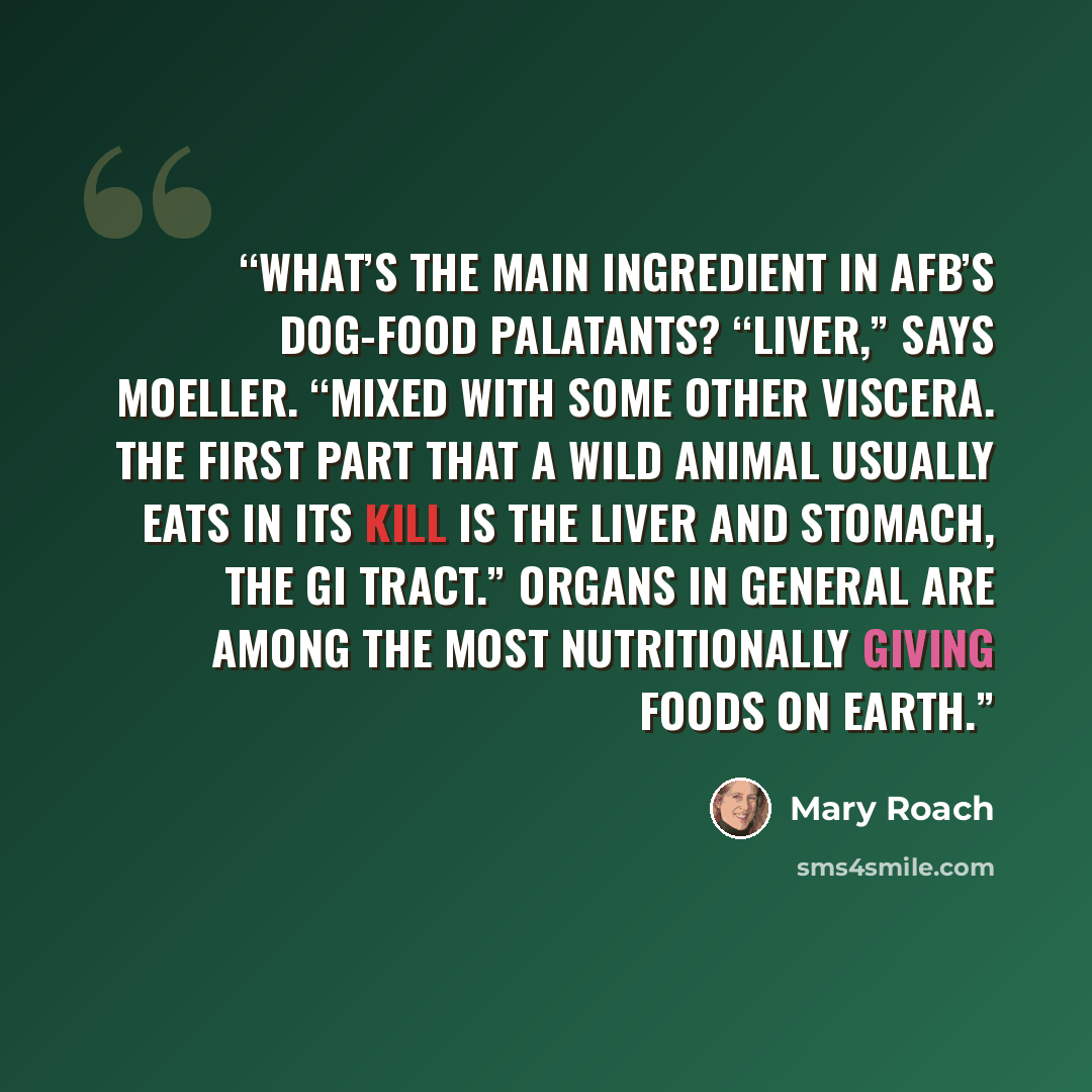 “What’s the main ingredient in AFB’s dog-food palatants? “Liver,” says Moeller. “Mixed with some other viscera. The first part that a wild animal usually eats in its kill is the liver and stomach, the GI tract.” Organs in general are among the most nutritionally giving foods on Earth.” quote by Mary Roach