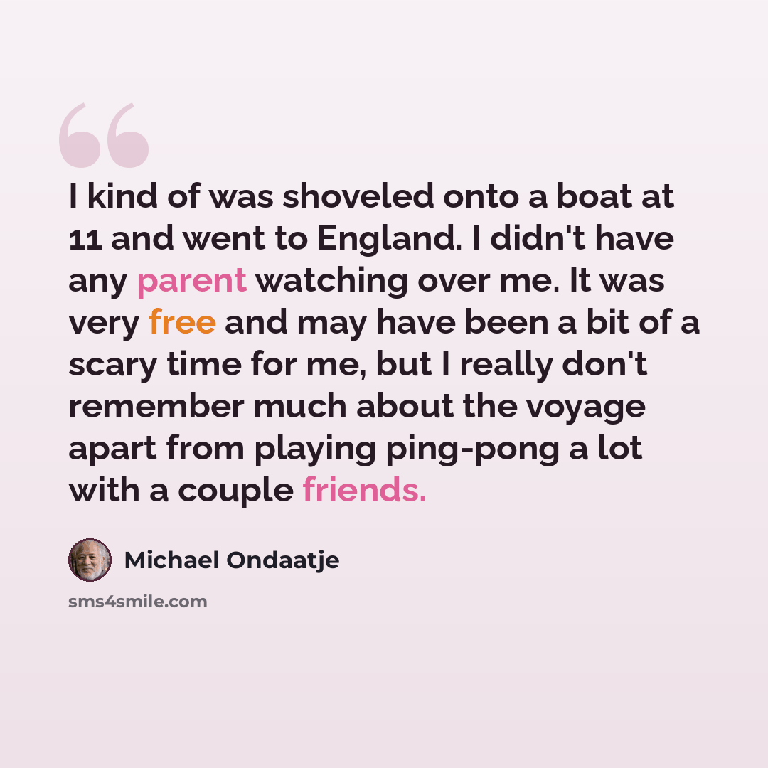 “I kind of was shoveled onto a boat at 11 and went to England. I didn't have any parent watching over me. It was very free and may have been a bit of a scary time for me, but I really don't remember much about the voyage apart from playing ping-pong a lot with a couple friends.” quote by Michael Ondaatje