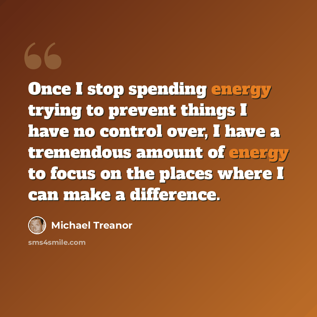 “Once I stop spending energy trying to prevent things I have no control over, I have a tremendous amount of energy to focus on the places where I can make a difference.” quote by Michael Treanor