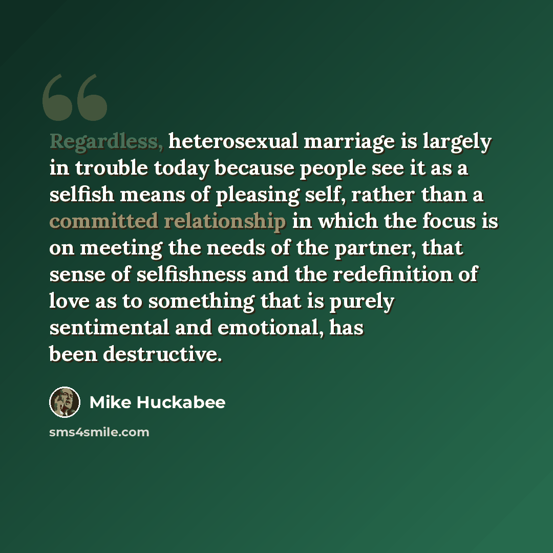 “Regardless, heterosexual marriage is largely in trouble today because people see it as a selfish means of pleasing self, rather than a committed relationship in which the focus is on meeting the needs of the partner, that sense of selfishness and the redefinition of love as to something that is…” quote by Mike Huckabee