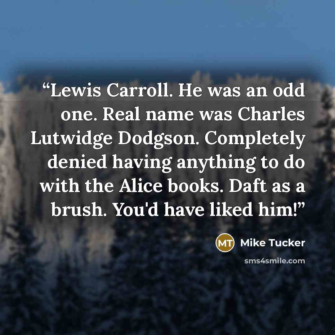 “Lewis Carroll. He was an odd one. Real name was Charles Lutwidge Dodgson. Completely denied having anything to do with the Alice books. Daft as a brush. You'd have liked him!” quote by Mike Tucker
