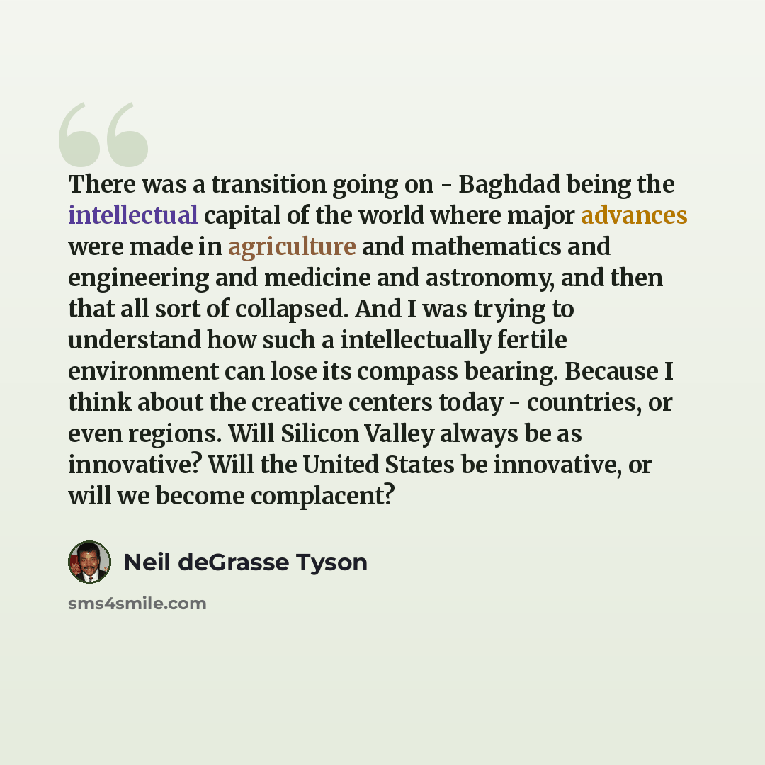 “There was a transition going on - Baghdad being the intellectual capital of the world where major advances were made in agriculture and mathematics and engineering and medicine and astronomy, and then that all sort of collapsed. And I was trying to understand how such a intellectually fertile…” quote by Neil deGrasse Tyson