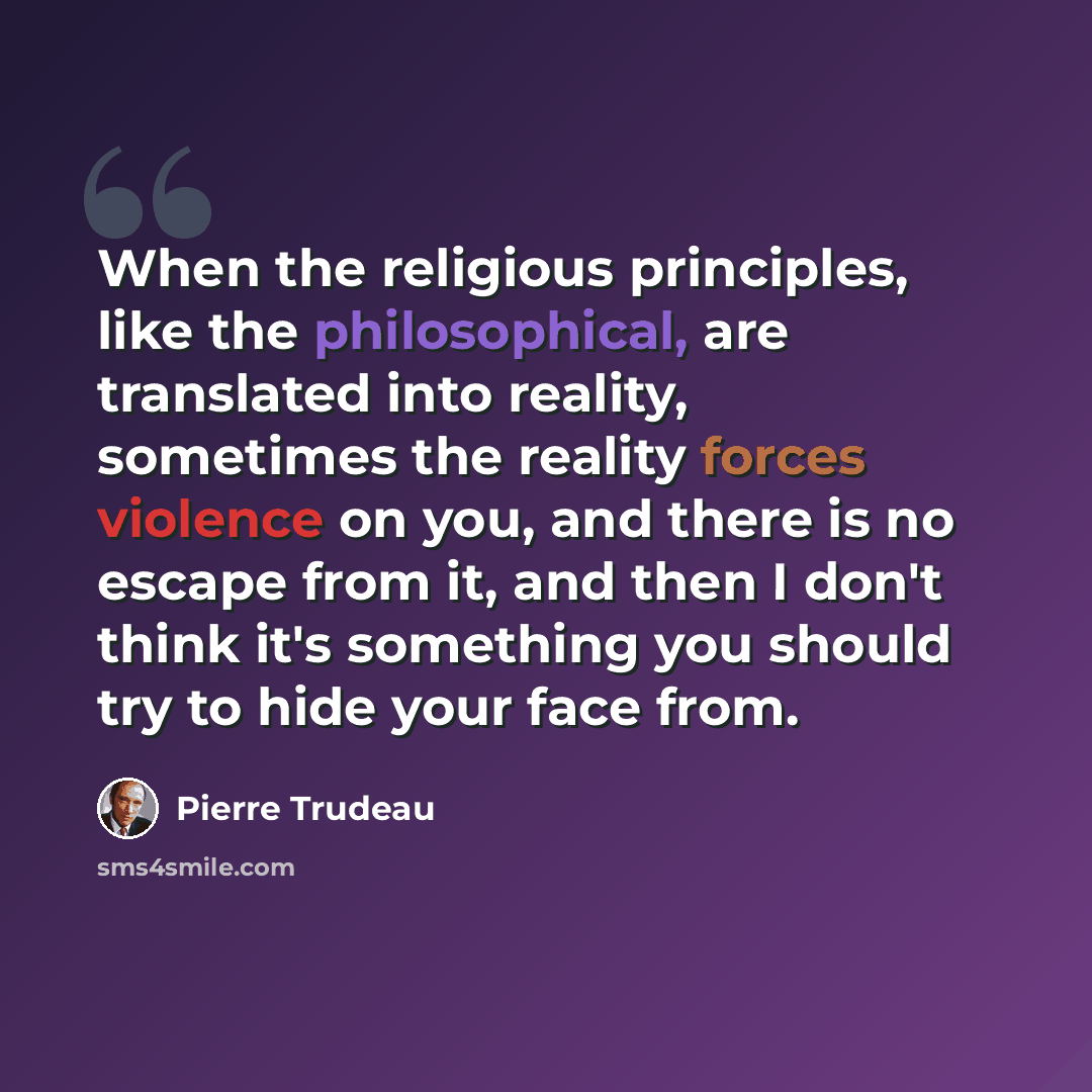 “When the religious principles, like the philosophical, are translated into reality, sometimes the reality forces violence on you, and there is no escape from it, and then I don't think it's something you should try to hide your face from.” quote by Pierre Trudeau