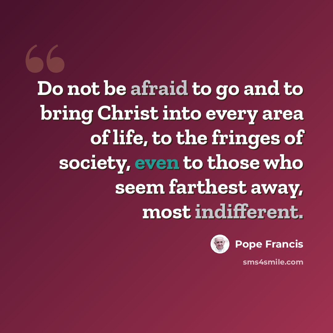 “Do not be afraid to go and to bring Christ into every area of life, to the fringes of society, even to those who seem farthest away, most indifferent.” quote by Pope Francis