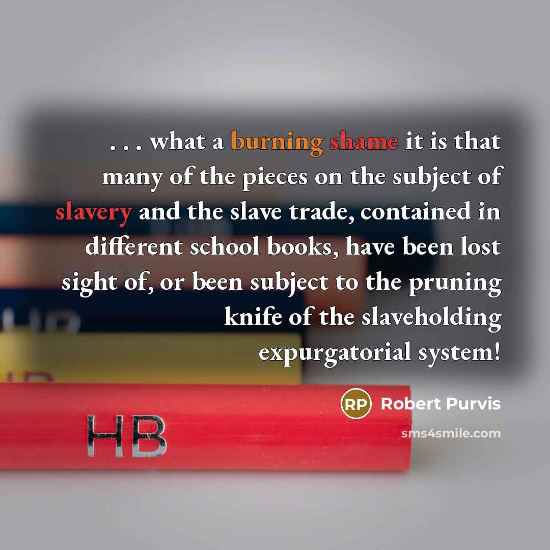“. . . what a burning shame it is that many of the pieces on the subject of slavery and the slave trade, contained in different school books, have been lost sight of, or been subject to the pruning knife of the slaveholding expurgatorial system!” quote by Robert Purvis