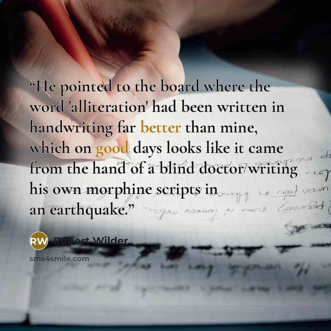 “He pointed to the board where the word 'alliteration' had been written in handwriting far better than mine, which on good days looks like it came from the hand of a blind doctor writing his own morphine scripts in an earthquake.” quote by Robert Wilder