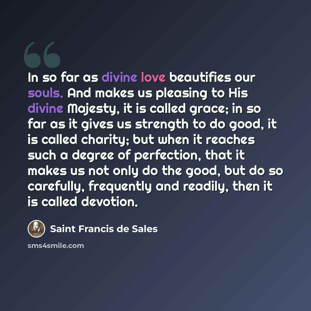 “In so far as divine love beautifies our souls. And makes us pleasing to His divine Majesty, it is called grace; in so far as it gives us strength to do good, it is called charity; but when it reaches such a degree of perfection, that it makes us not only do the good, but do so carefully…” quote by Saint Francis de Sales