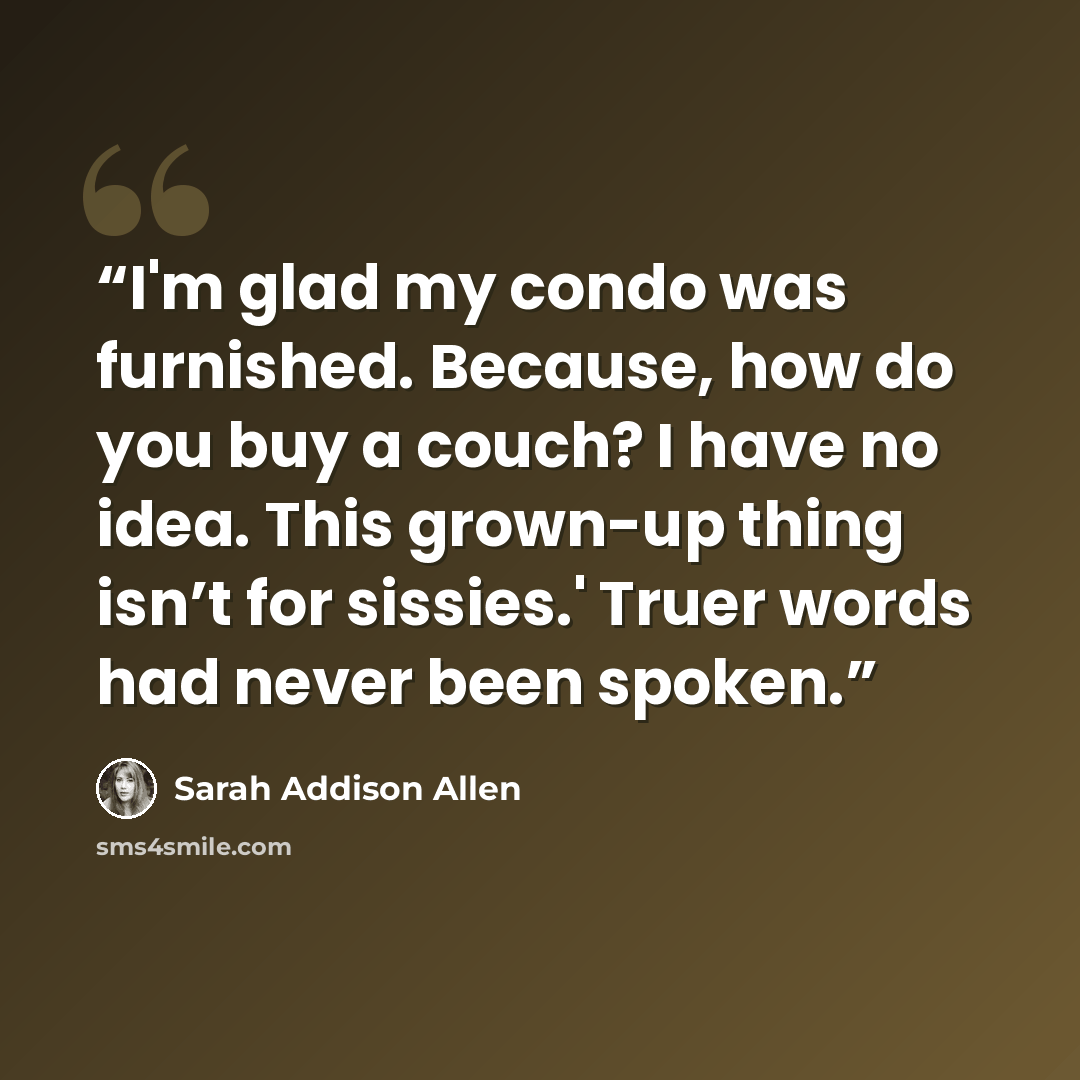 “I'm glad my condo was furnished. Because, how do you buy a couch? I have no idea. This grown-up thing isn’t for sissies.' Truer words had never been spoken.” quote by Sarah Addison Allen