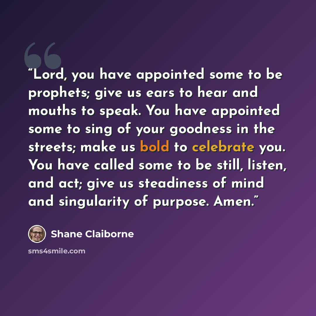 “Lord, you have appointed some to be prophets; give us ears to hear and mouths to speak. You have appointed some to sing of your goodness in the streets; make us bold to celebrate you. You have called some to be still, listen, and act; give us steadiness of mind and singularity of purpose. Amen.” quote by Shane Claiborne