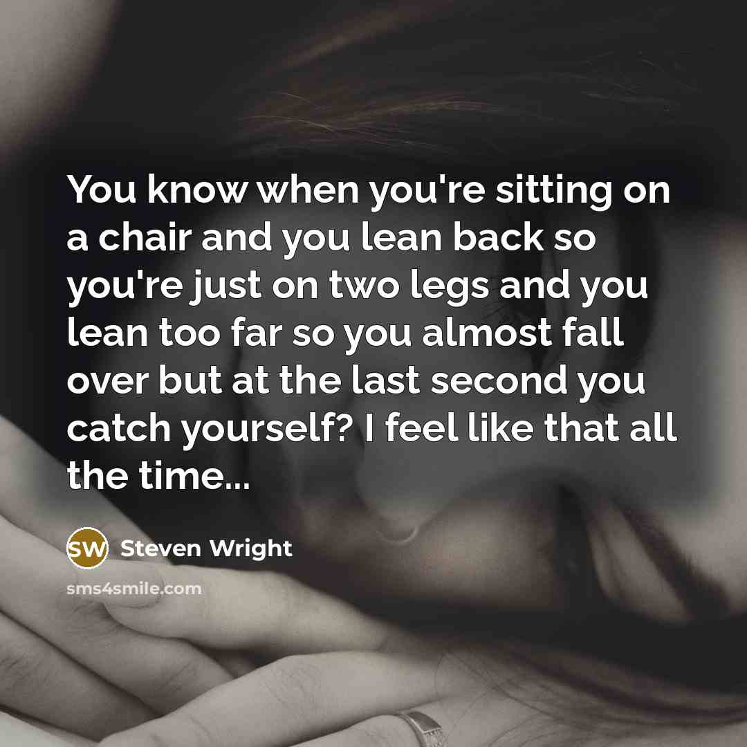 “You know when you're sitting on a chair and you lean back so you're just on two legs and you lean too far so you almost fall over but at the last second you catch yourself? I feel like that all the time...” quote by Steven Wright
