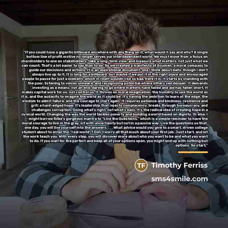 “If you could have a gigantic billboard anywhere with anything on it, what would it say and why? A single bottom line of profit motive no longer serves our interdependent world. We must move from a focus on shareholders to one on stakeholders, take a long-term view, and measure what matters, not…” quote by Timothy Ferriss