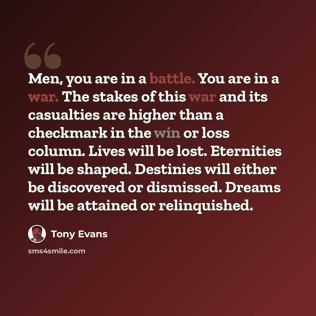 “Men, you are in a battle. You are in a war. The stakes of this war and its casualties are higher than a checkmark in the win or loss column. Lives will be lost. Eternities will be shaped. Destinies will either be discovered or dismissed. Dreams will be attained or relinquished.” quote by Tony Evans