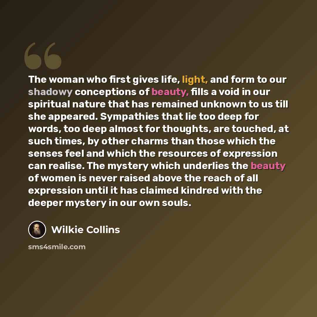“The woman who first gives life, light, and form to our shadowy conceptions of beauty, fills a void in our spiritual nature that has remained unknown to us till she appeared. Sympathies that lie too deep for words, too deep almost for thoughts, are touched, at such times, by other charms than those…” quote by Wilkie Collins
