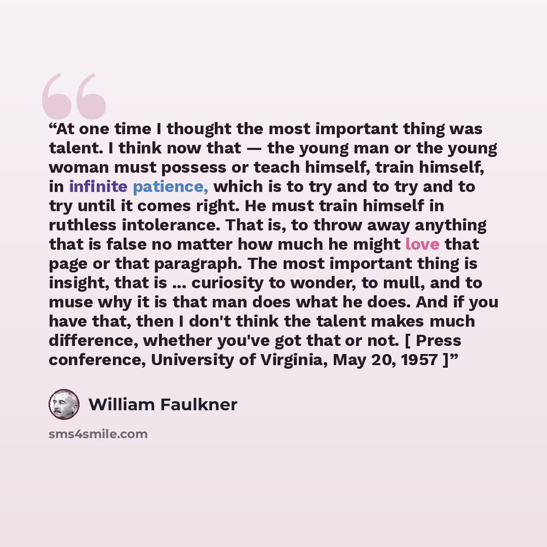 “At one time I thought the most important thing was talent. I think now that — the young man or the young woman must possess or teach himself, train himself, in infinite patience, which is to try and to try and to try until it comes right. He must train himself in ruthless intolerance. That is, to…” quote by William Faulkner