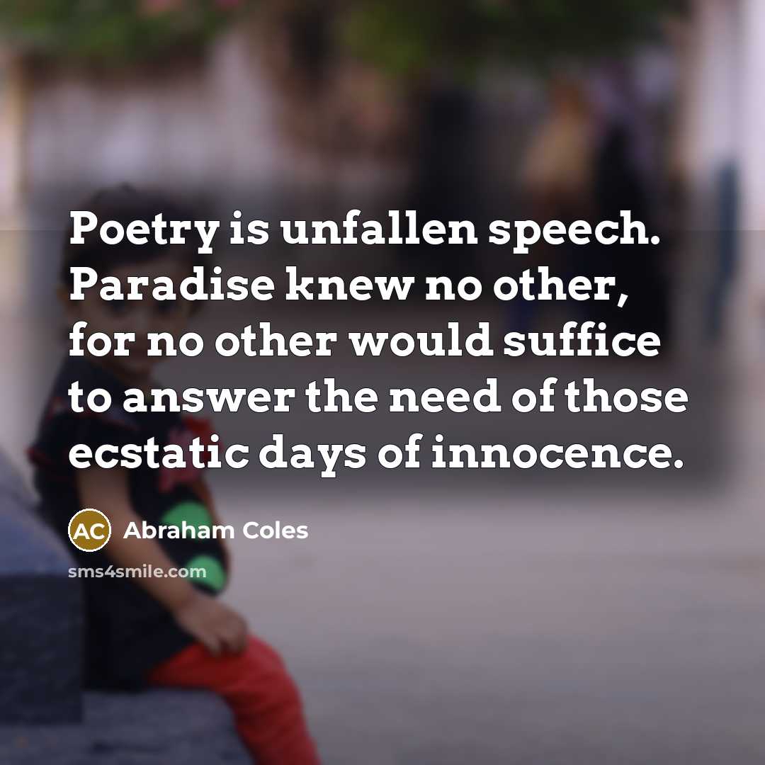 “Poetry is unfallen speech. Paradise knew no other, for no other would suffice to answer the need of those ecstatic days of innocence.” quote by Abraham Coles