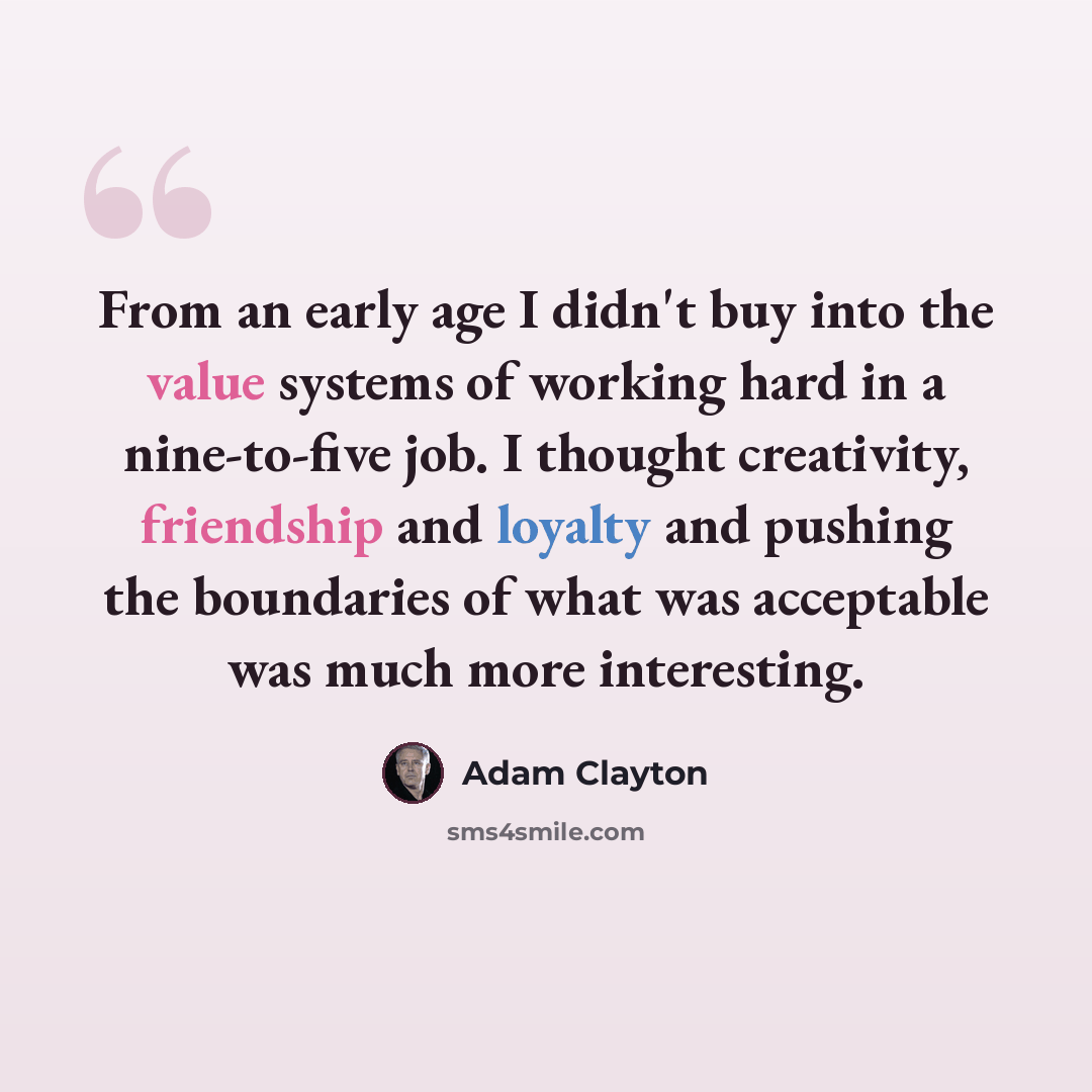 “From an early age I didn't buy into the value systems of working hard in a nine-to-five job. I thought creativity, friendship and loyalty and pushing the boundaries of what was acceptable was much more interesting.” quote by Adam Clayton