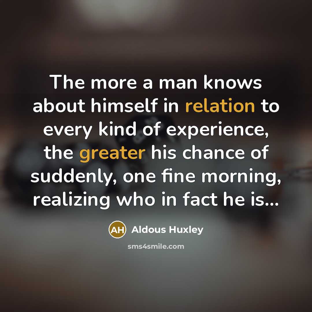 “The more a man knows about himself in relation to every kind of experience, the greater his chance of suddenly, one fine morning, realizing who in fact he is...” quote by Aldous Huxley
