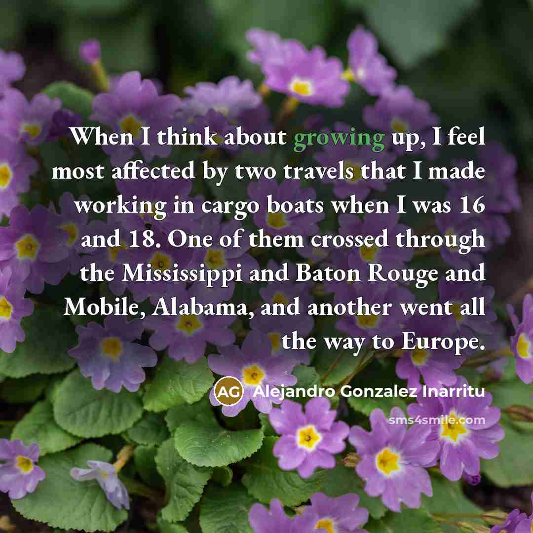 “When I think about growing up, I feel most affected by two travels that I made working in cargo boats when I was 16 and 18. One of them crossed through the Mississippi and Baton Rouge and Mobile, Alabama, and another went all the way to Europe.” quote by Alejandro Gonzalez Inarritu