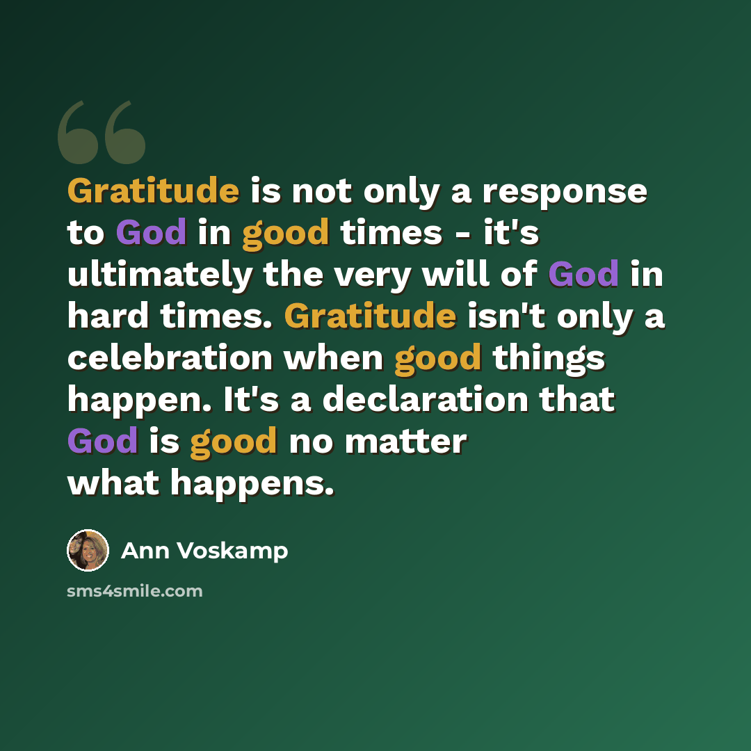 “Gratitude is not only a response to God in good times - it's ultimately the very will of God in hard times. Gratitude isn't only a celebration when good things happen. It's a declaration that God is good no matter what happens.” quote by Ann Voskamp