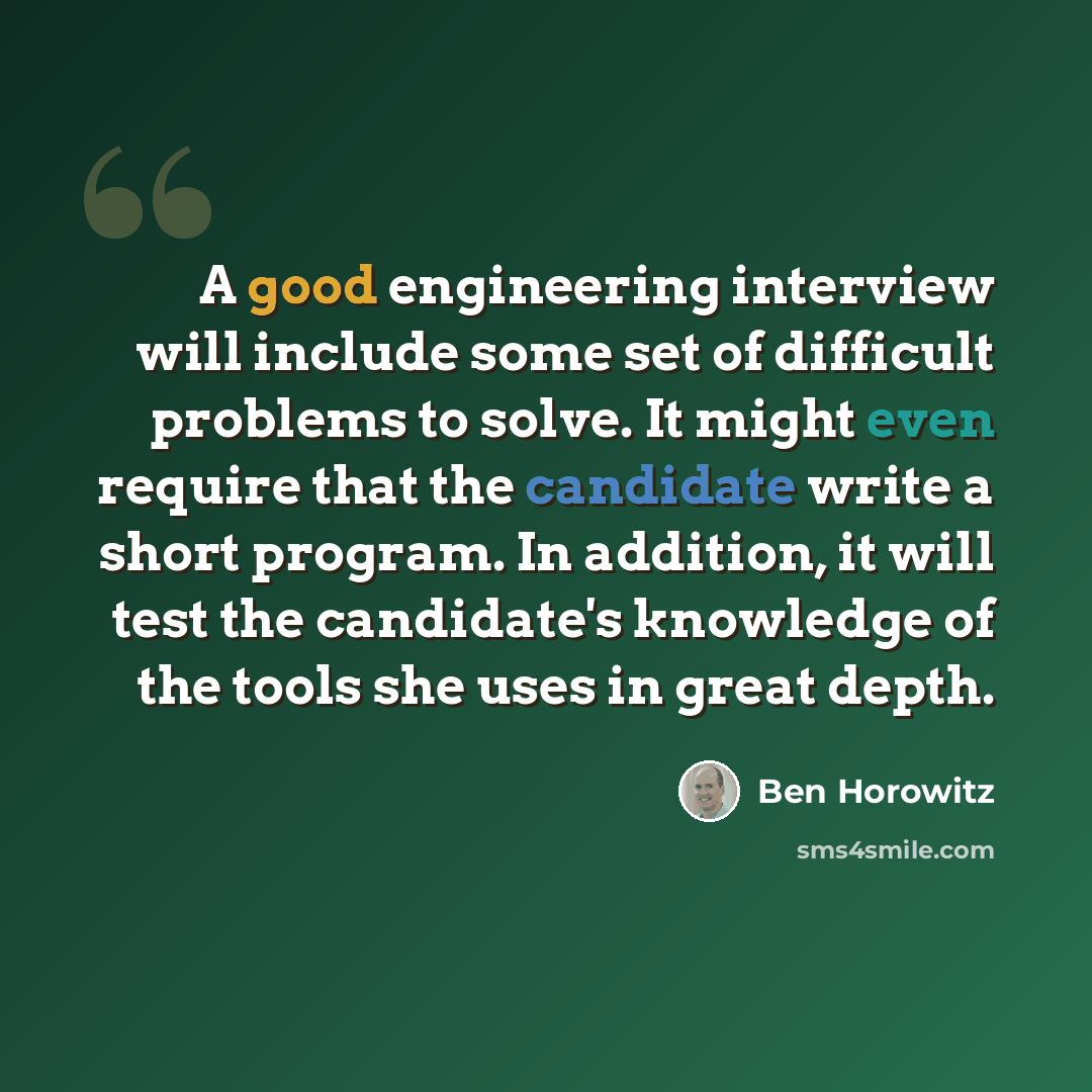 “A good engineering interview will include some set of difficult problems to solve. It might even require that the candidate write a short program. In addition, it will test the candidate's knowledge of the tools she uses in great depth.” quote by Ben Horowitz