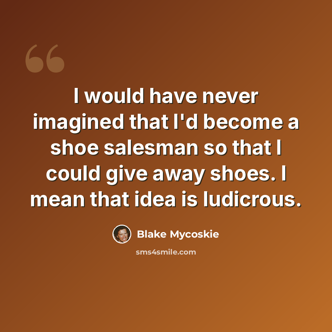 “I would have never imagined that I'd become a shoe salesman so that I could give away shoes. I mean that idea is ludicrous.” quote by Blake Mycoskie
