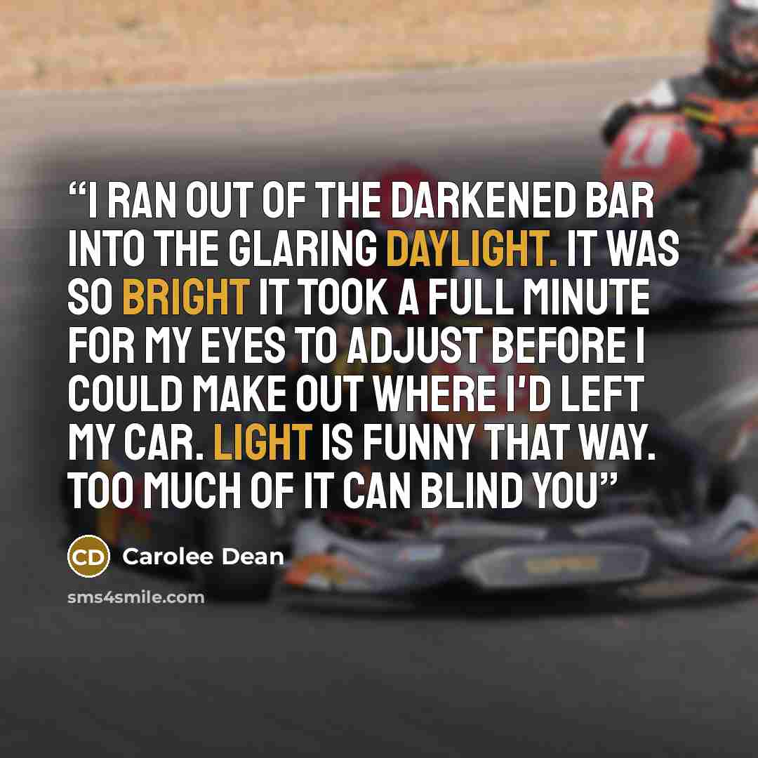 “I ran out of the darkened bar into the glaring daylight. it was so bright it took a full minute for my eyes to adjust before i could make out where I'd left my car. Light is funny that way. Too much of it can blind you” quote by Carolee Dean
