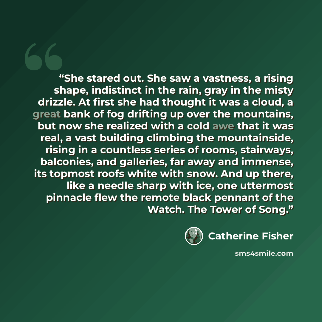“She stared out. She saw a vastness, a rising shape, indistinct in the rain, gray in the misty drizzle. At first she had thought it was a cloud, a great bank of fog drifting up over the mountains, but now she realized with a cold awe that it was real, a vast building climbing the mountainside…” quote by catherine fisher