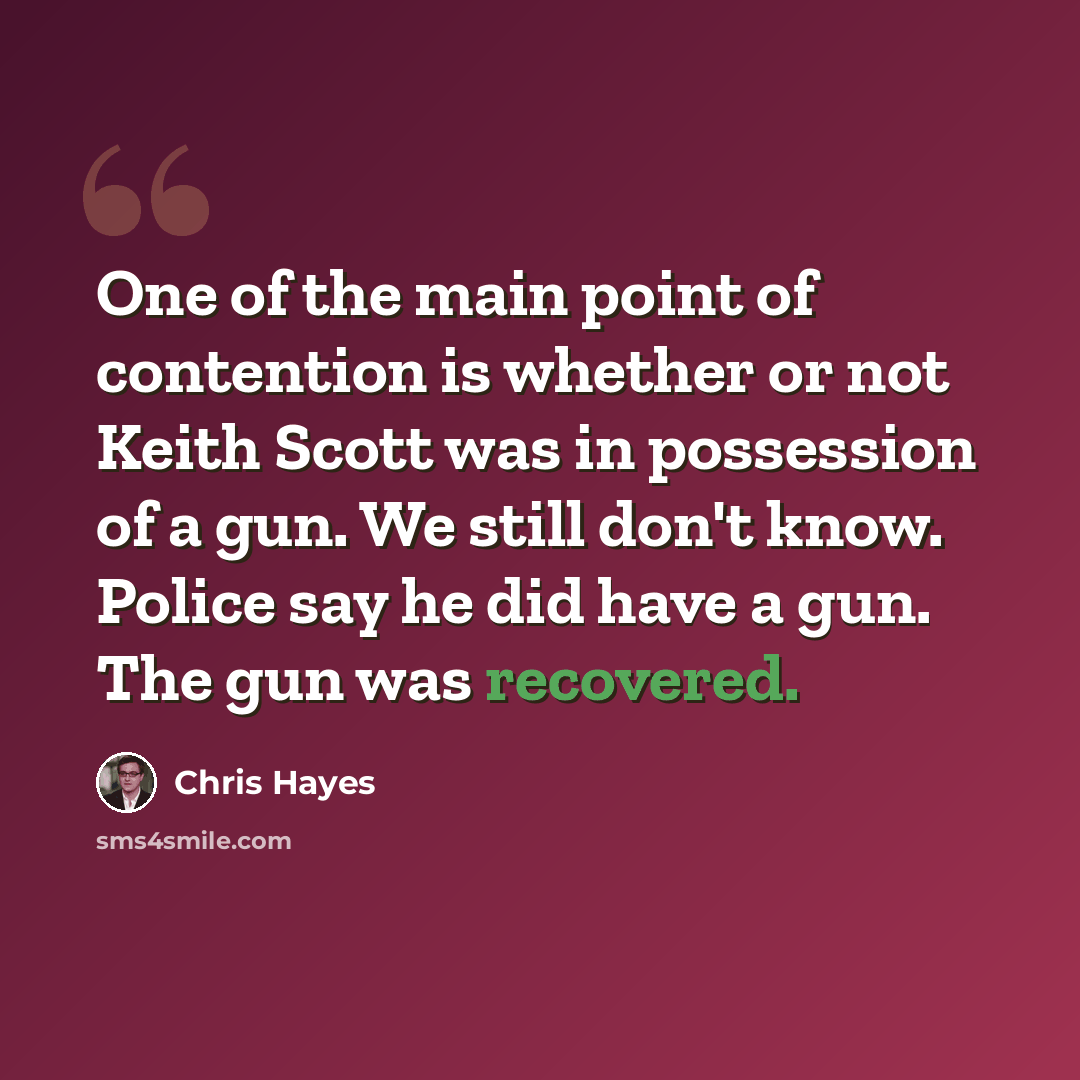 “One of the main point of contention is whether or not Keith Scott was in possession of a gun. We still don't know. Police say he did have a gun. The gun was recovered.” quote by Chris Hayes