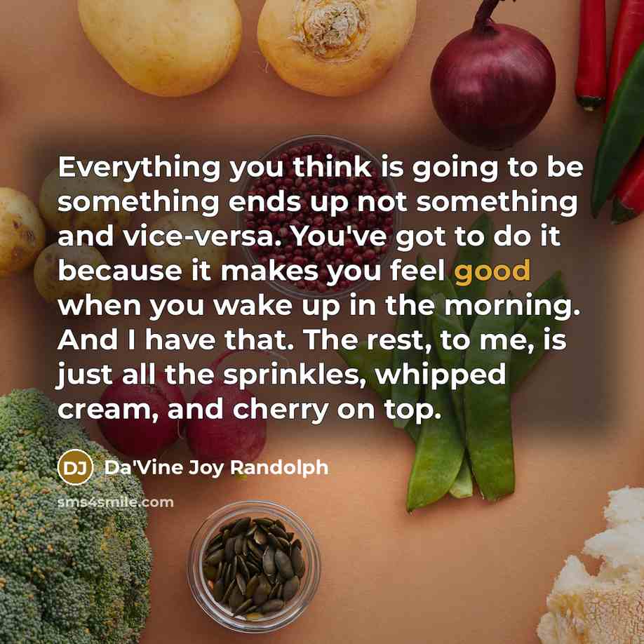 “Everything you think is going to be something ends up not something and vice-versa. You've got to do it because it makes you feel good when you wake up in the morning. And I have that. The rest, to me, is just all the sprinkles, whipped cream, and cherry on top.” quote by Da'Vine Joy Randolph