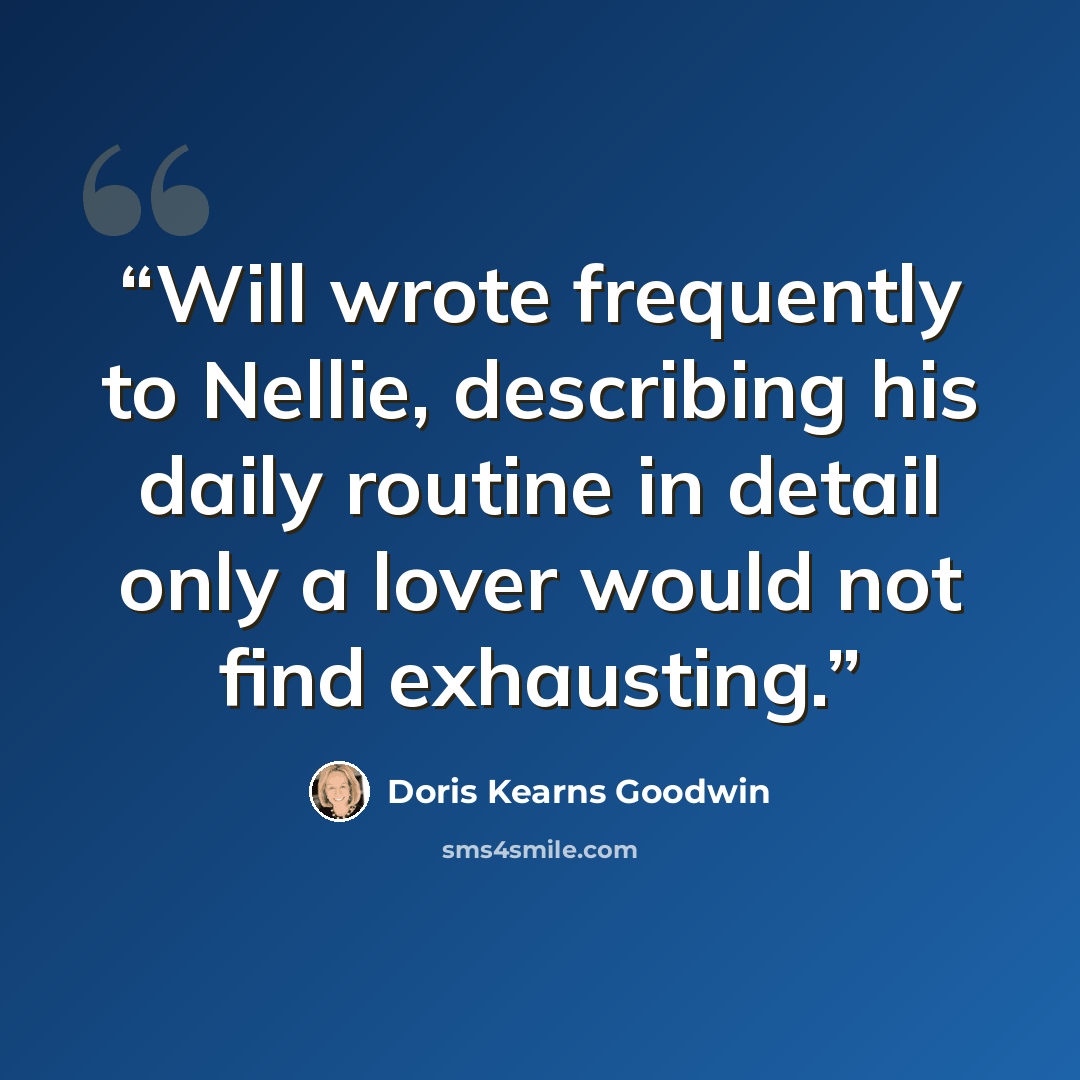 “Will wrote frequently to Nellie, describing his daily routine in detail only a lover would not find exhausting.” quote by Doris Kearns Goodwin