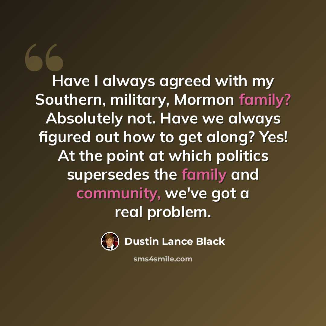 “Have I always agreed with my Southern, military, Mormon family? Absolutely not. Have we always figured out how to get along? Yes! At the point at which politics supersedes the family and community, we've got a real problem.” quote by Dustin Lance Black