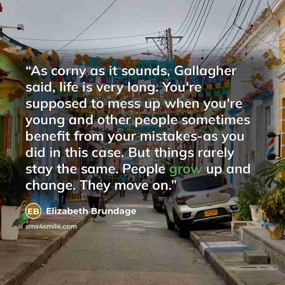 “As corny as it sounds, Gallagher said, life is very long. You're supposed to mess up when you're young and other people sometimes benefit from your mistakes-as you did in this case. But things rarely stay the same. People grow up and change. They move on.” quote by Elizabeth Brundage