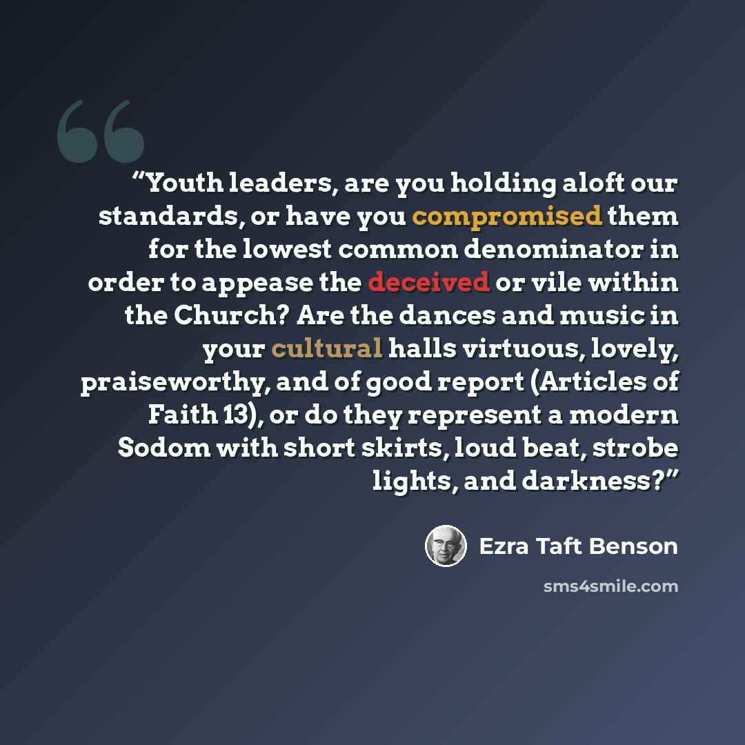 “Youth leaders, are you holding aloft our standards, or have you compromised them for the lowest common denominator in order to appease the deceived or vile within the Church? Are the dances and music in your cultural halls virtuous, lovely, praiseworthy, and of good report (Articles of Faith 13)…” quote by Ezra Taft Benson