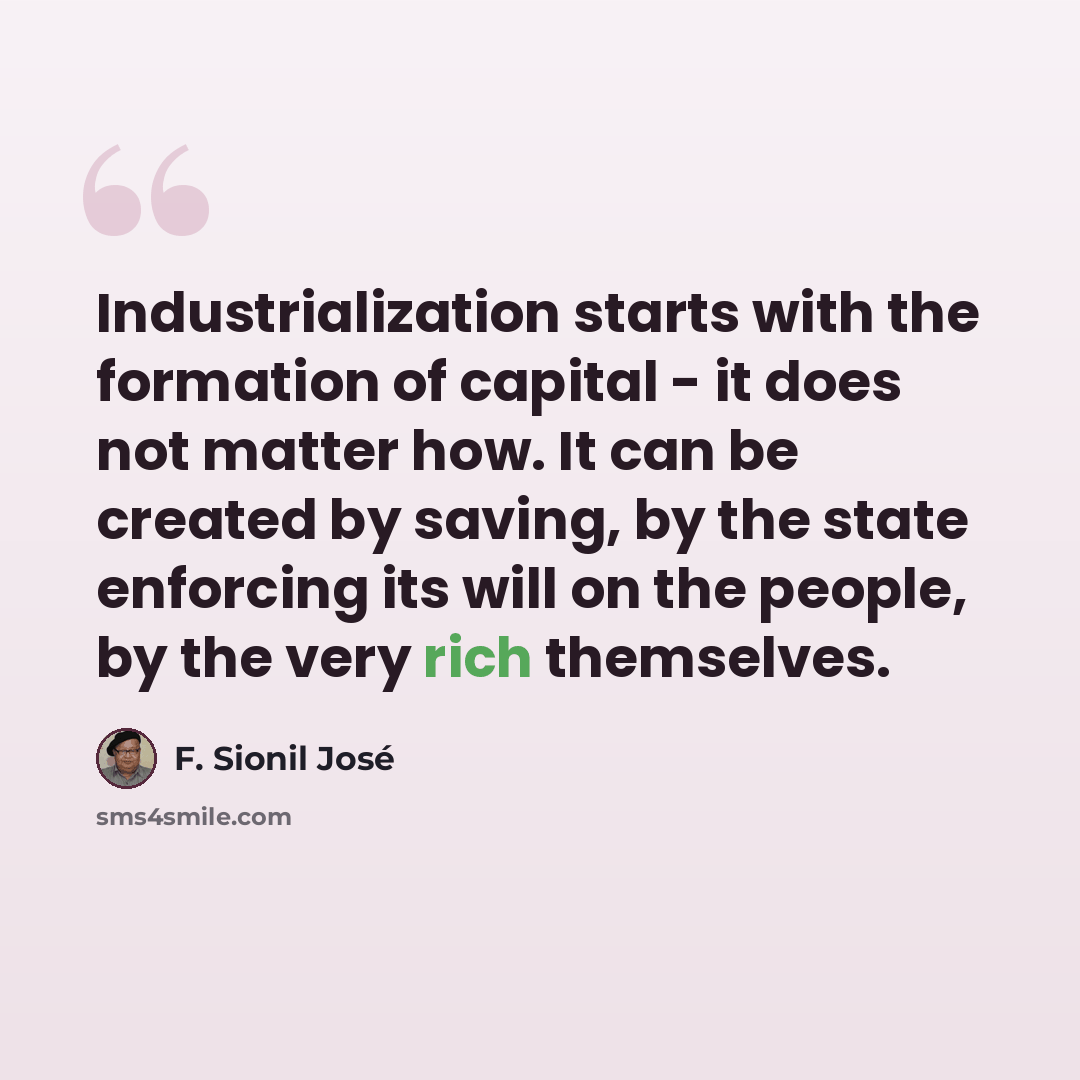 “Industrialization starts with the formation of capital - it does not matter how. It can be created by saving, by the state enforcing its will on the people, by the very rich themselves.” quote by F. Sionil Jose
