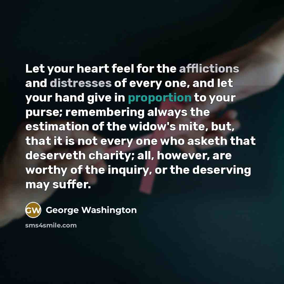 “Let your heart feel for the afflictions and distresses of every one, and let your hand give in proportion to your purse; remembering always the estimation of the widow's mite, but, that it is not every one who asketh that deserveth charity; all, however, are worthy of the inquiry, or the deserving…” quote by George Washington