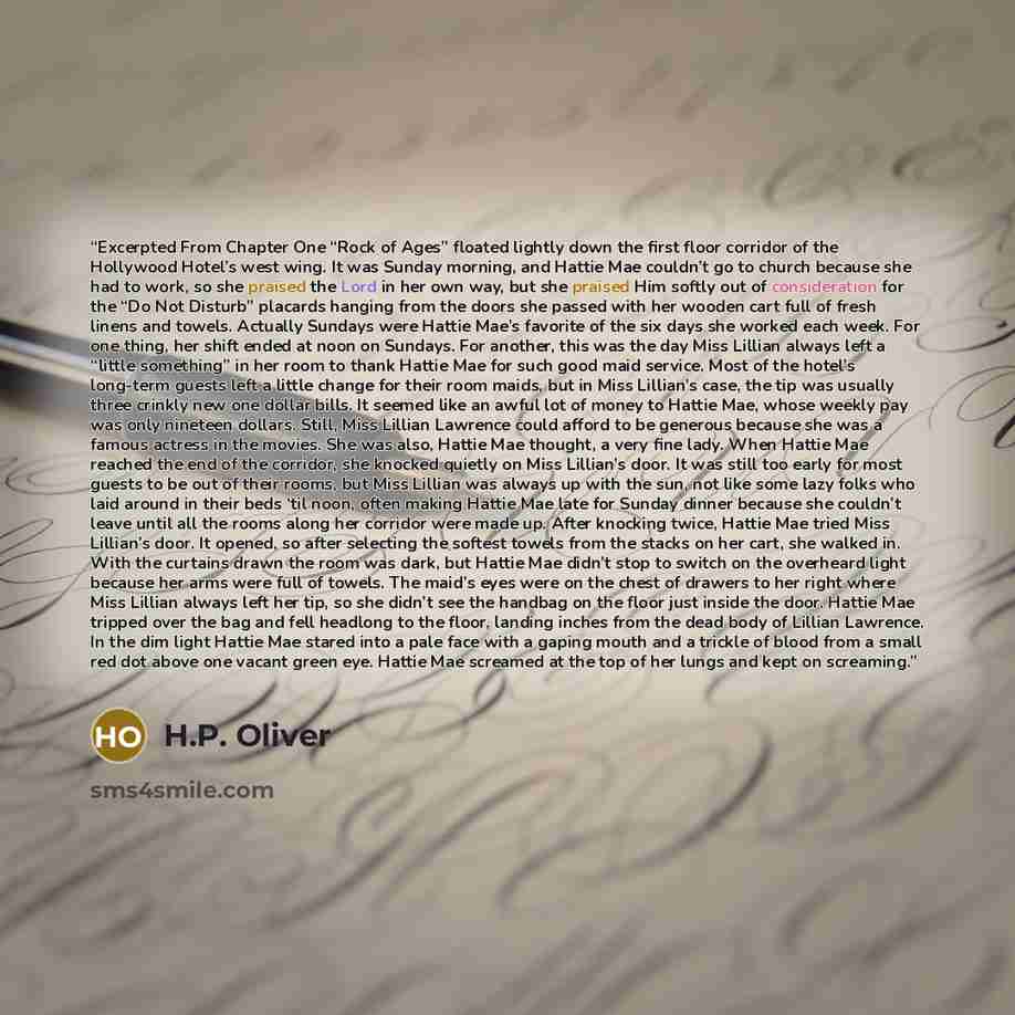 “Excerpted From Chapter One “Rock of Ages” floated lightly down the first floor corridor of the Hollywood Hotel’s west wing. It was Sunday morning, and Hattie Mae couldn’t go to church because she had to work, so she praised the Lord in her own way, but she praised Him softly out of consideration…” quote by H.P. Oliver