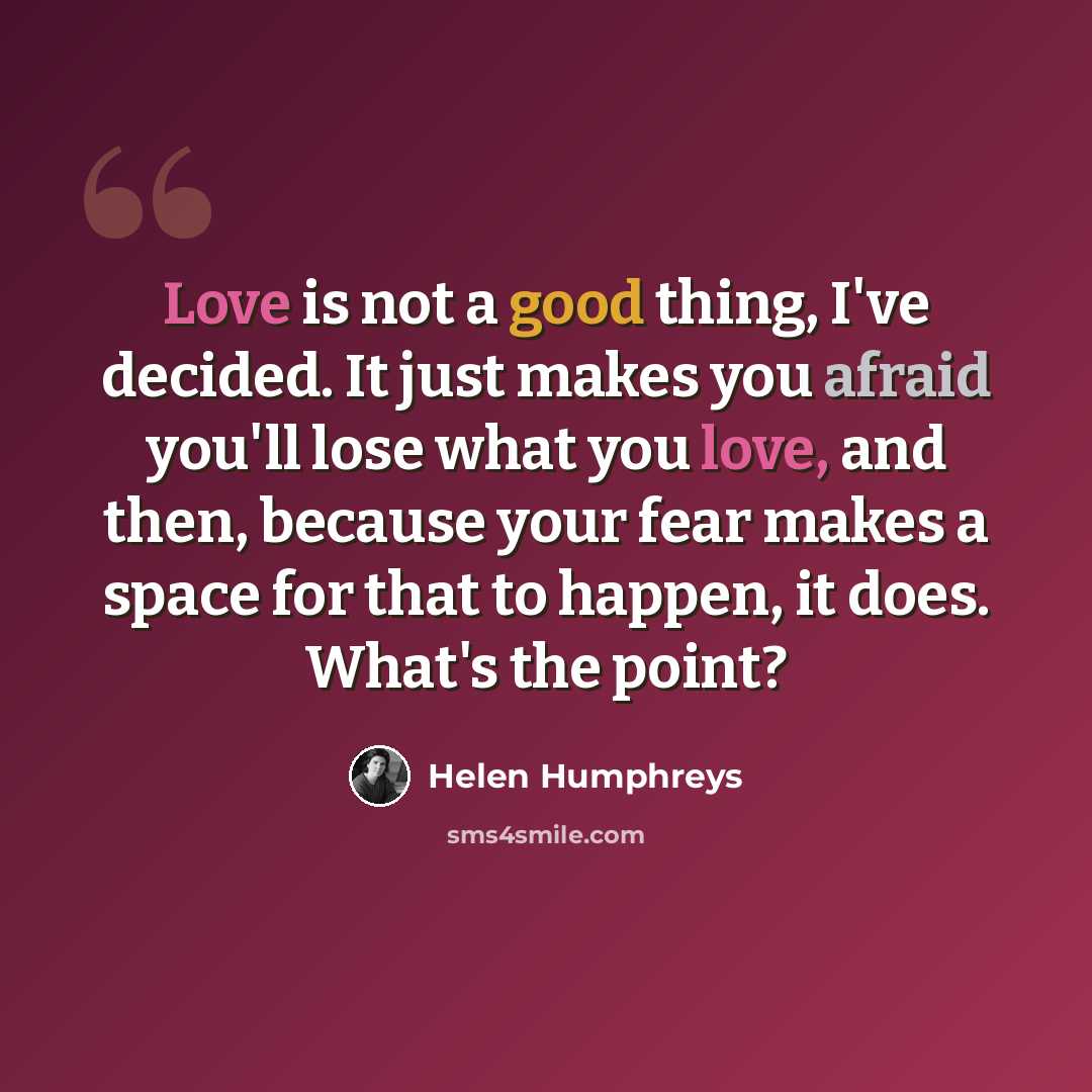 “Love is not a good thing, I've decided. It just makes you afraid you'll lose what you love, and then, because your fear makes a space for that to happen, it does. What's the point?” quote by Helen Humphreys