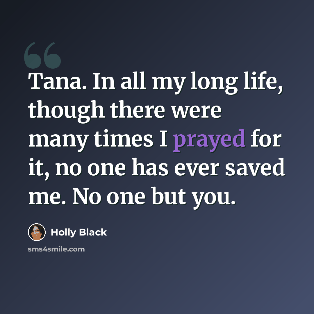 “Tana. In all my long life, though there were many times I prayed for it, no one has ever saved me. No one but you.” quote by Holly Black