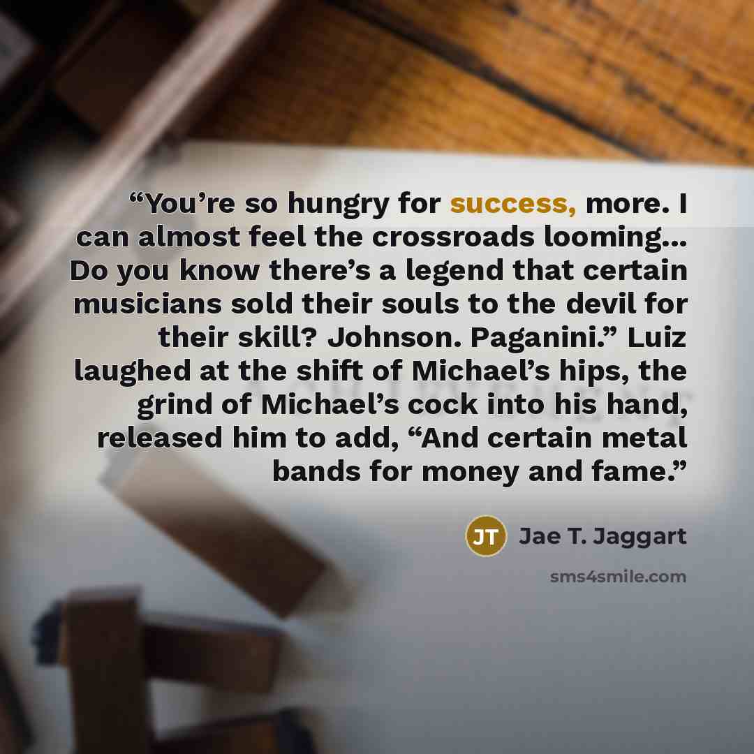 “You’re so hungry for success, more. I can almost feel the crossroads looming... Do you know there’s a legend that certain musicians sold their souls to the devil for their skill? Johnson. Paganini.” Luiz laughed at the shift of Michael’s hips, the grind of Michael’s cock into his hand, released…” quote by Jae T. Jaggart