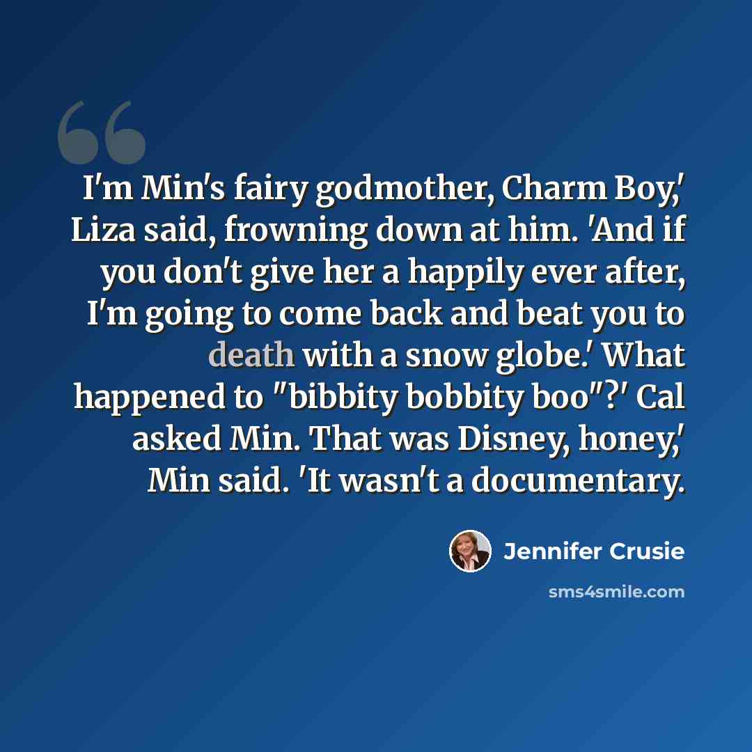 “I'm Min's fairy godmother, Charm Boy,' Liza said, frowning down at him. 'And if you don't give her a happily ever after, I'm going to come back and beat you to death with a snow globe.' What happened to "bibbity bobbity boo"?' Cal asked Min. That was Disney, honey,' Min said. 'It wasn't a…” quote by Jennifer Crusie