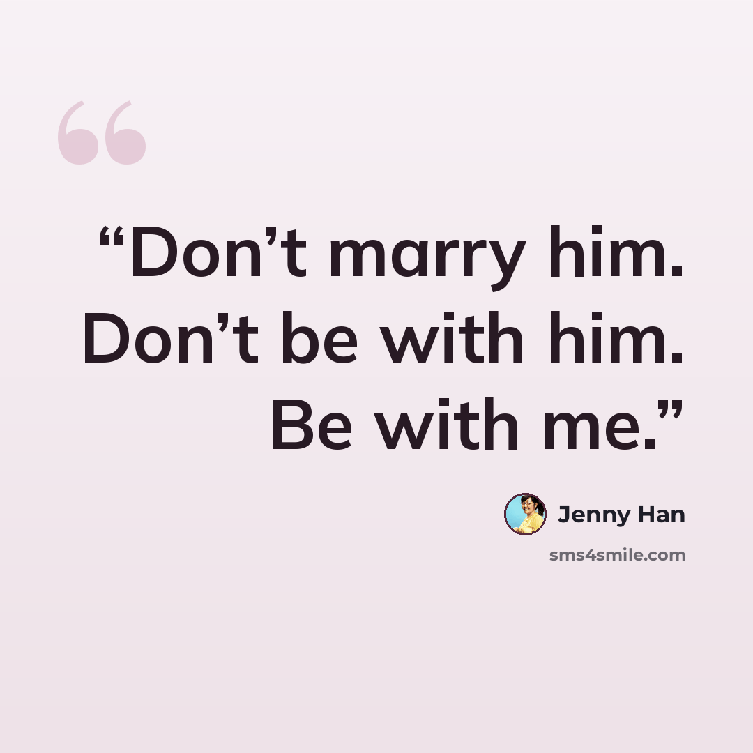 “Don’t marry him. Don’t be with him. Be with me.” quote by Jenny Han