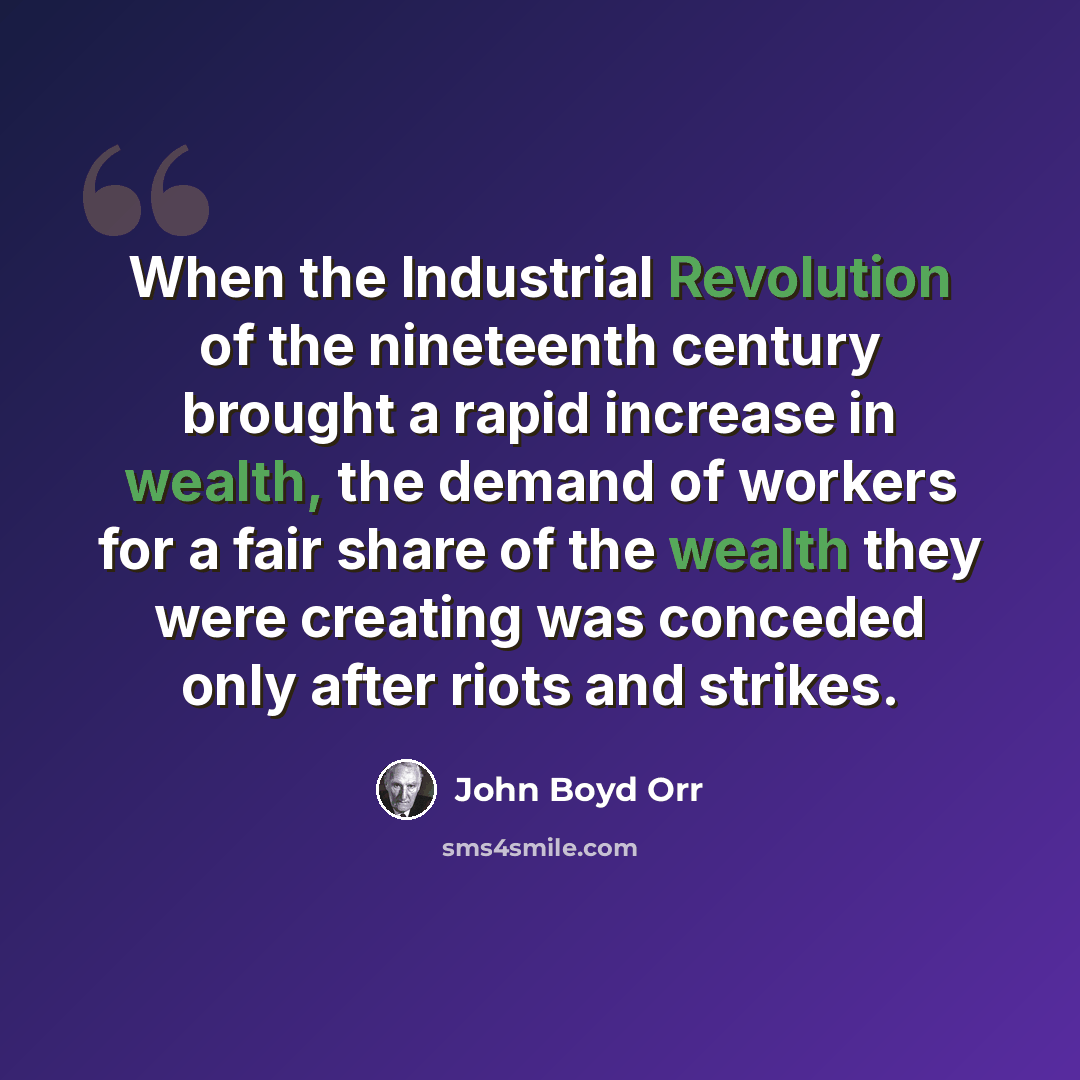 “When the Industrial Revolution of the nineteenth century brought a rapid increase in wealth, the demand of workers for a fair share of the wealth they were creating was conceded only after riots and strikes.” quote by John Boyd Orr