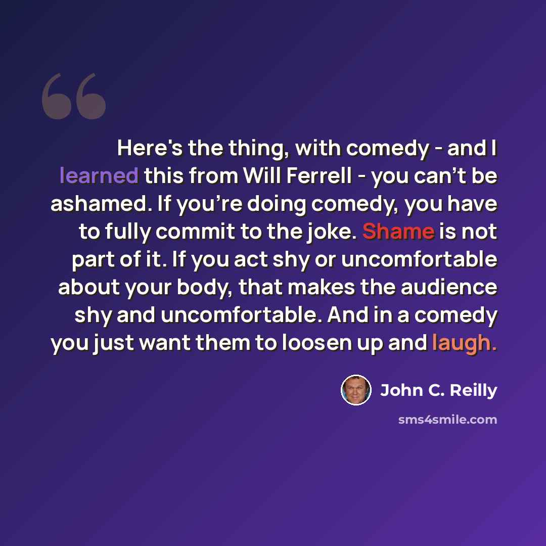“Here's the thing, with comedy - and I learned this from Will Ferrell - you can't be ashamed. If you're doing comedy, you have to fully commit to the joke. Shame is not part of it. If you act shy or uncomfortable about your body, that makes the audience shy and uncomfortable. And in a comedy you…” quote by John C. Reilly