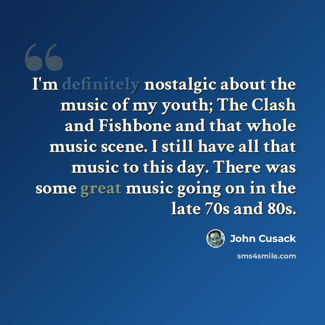 “I'm definitely nostalgic about the music of my youth; The Clash and Fishbone and that whole music scene. I still have all that music to this day. There was some great music going on in the late 70s and 80s.” quote by John Cusack