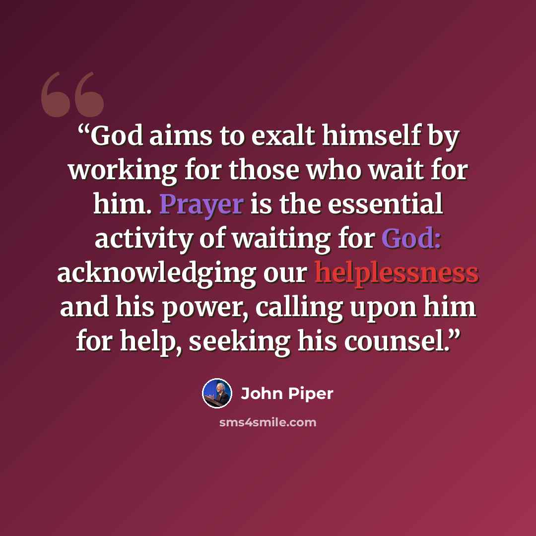 “God aims to exalt himself by working for those who wait for him. Prayer is the essential activity of waiting for God: acknowledging our helplessness and his power, calling upon him for help, seeking his counsel.” quote by John Piper